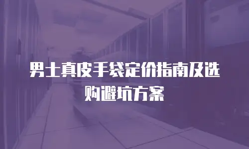 男士真皮手袋定价指南及选购避坑方案