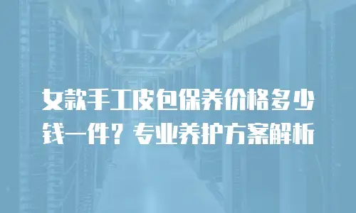 女款手工皮包保养价格多少钱一件？专业养护方案解析