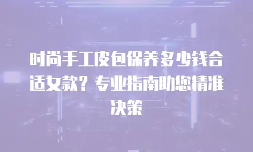 时尚手工皮包保养多少钱合适女款？专业指南助您精准决策