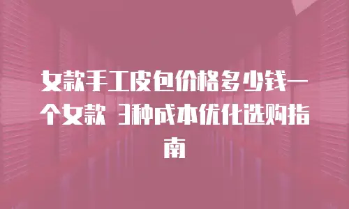 女款手工皮包价格多少钱一个女款 3种成本优化选购指南