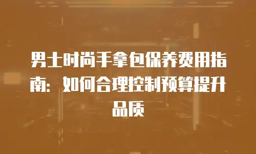 男士时尚手拿包保养费用指南：如何合理控制预算提升品质