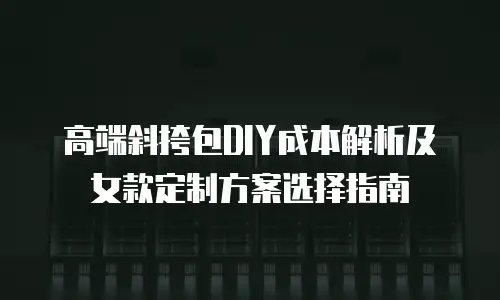 高端斜挎包DIY成本解析及女款定制方案选择指南