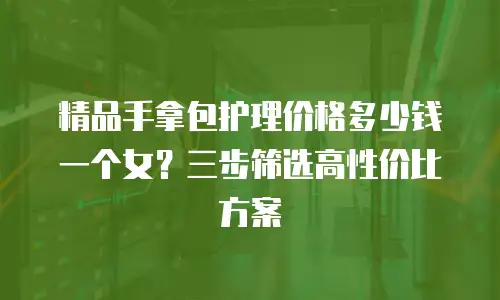精品手拿包护理价格多少钱一个女？三步筛选高性价比方案