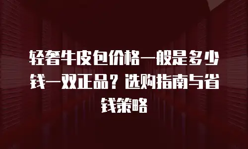 轻奢牛皮包价格一般是多少钱一双正品？选购指南与省钱策略