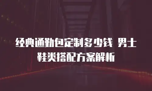 经典通勤包定制多少钱 男士鞋类搭配方案解析
