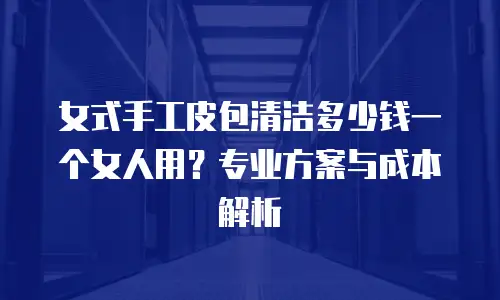 女式手工皮包清洁多少钱一个女人用？专业方案与成本解析