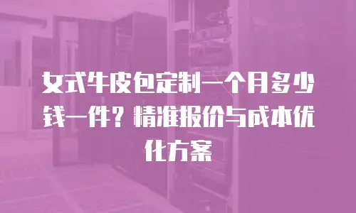 女式牛皮包定制一个月多少钱一件？精准报价与成本优化方案