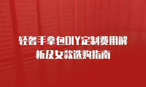 轻奢手拿包DIY定制费用解析及女款选购指南