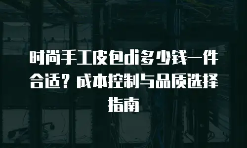 时尚手工皮包di多少钱一件合适？成本控制与品质选择指南