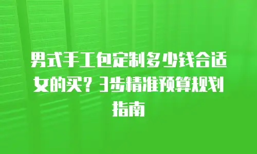 男式手工包定制多少钱合适女的买？3步精准预算规划指南
