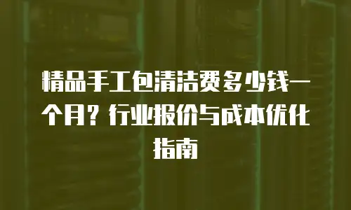 精品手工包清洁费多少钱一个月？行业报价与成本优化指南