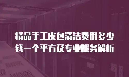 精品手工皮包清洁费用多少钱一个平方及专业服务解析
