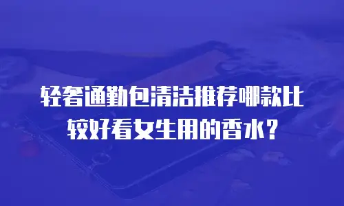 轻奢通勤包清洁推荐哪款比较好看女生用的香水？