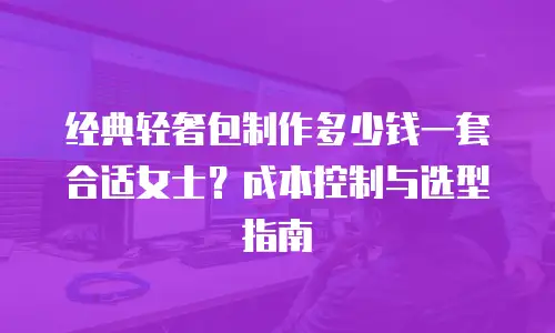经典轻奢包制作多少钱一套合适女士？成本控制与选型指南