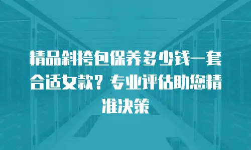 精品斜挎包保养多少钱一套合适女款？专业评估助您精准决策