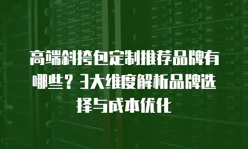 高端斜挎包定制推荐品牌有哪些？3大维度解析品牌选择与成本优化