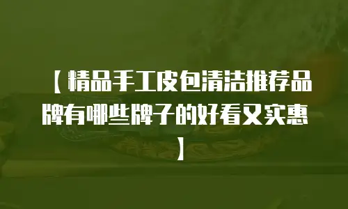 【精品手工皮包清洁推荐品牌有哪些牌子的好看又实惠】