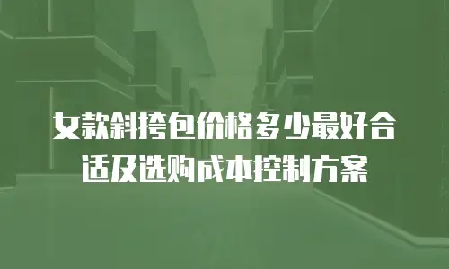 女款斜挎包价格多少最好合适及选购成本控制方案