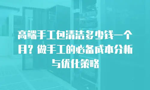 高端手工包清洁多少钱一个月？做手工的必备成本分析与优化策略