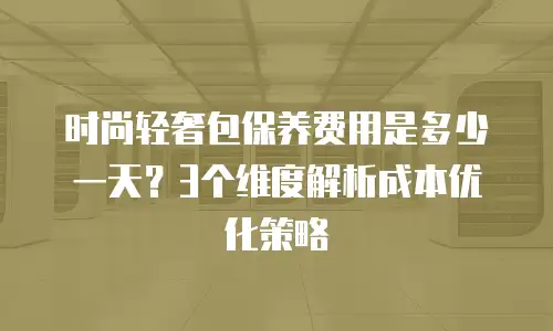 时尚轻奢包保养费用是多少一天？3个维度解析成本优化策略