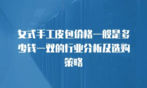 女式手工皮包价格一般是多少钱一双的行业分析及选购策略
