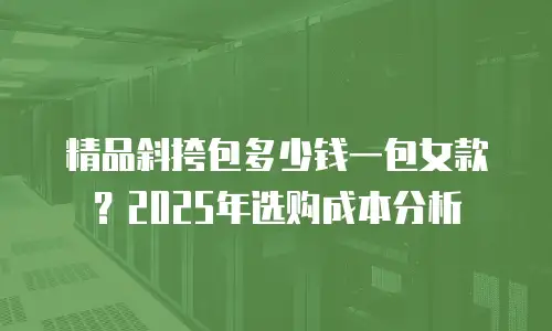 精品斜挎包多少钱一包女款？2025年选购成本分析