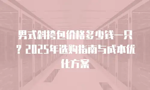 男式斜挎包价格多少钱一只？2025年选购指南与成本优化方案