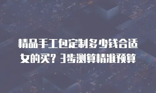 精品手工包定制多少钱合适女的买？3步测算精准预算