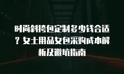 时尚斜挎包定制多少钱合适？女士用品女包采购成本解析及避坑指南
