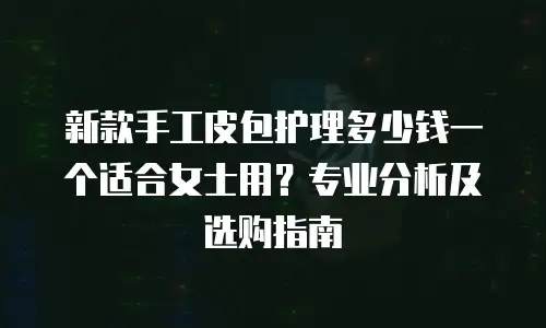 新款手工皮包护理多少钱一个适合女士用？专业分析及选购指南