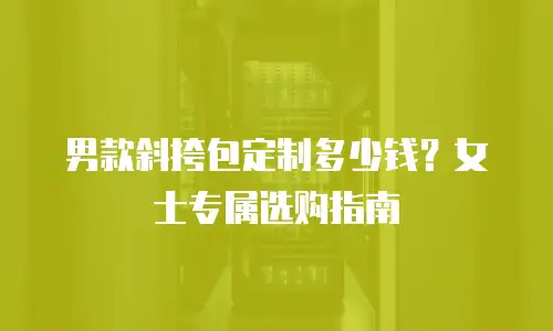 男款斜挎包定制多少钱？女士专属选购指南
