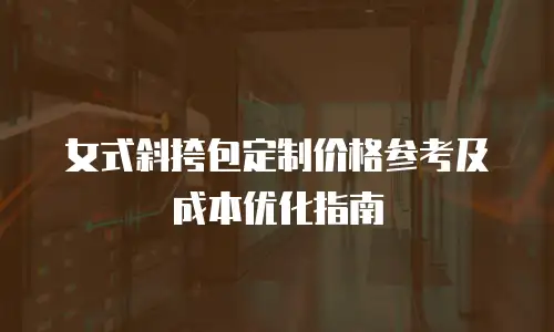 女式斜挎包定制价格参考及成本优化指南