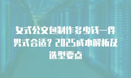 女式公文包制作多少钱一件男式合适？2025成本解析及选型要点