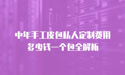中年手工皮包私人定制费用多少钱一个包全解析
