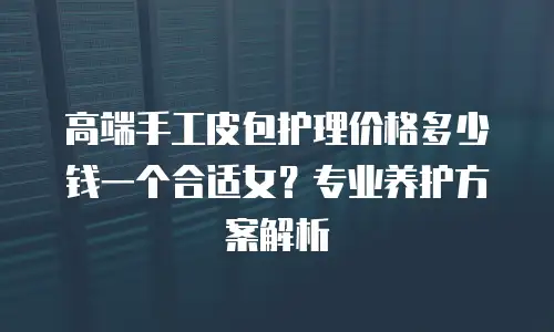 高端手工皮包护理价格多少钱一个合适女？专业养护方案解析