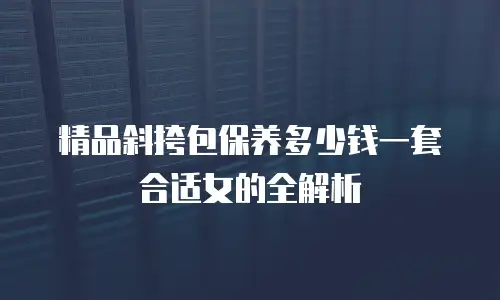 精品斜挎包保养多少钱一套合适女的全解析