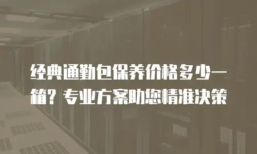 经典通勤包保养价格多少一箱？专业方案助您精准决策