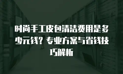 时尚手工皮包清洁费用是多少元钱？专业方案与省钱技巧解析