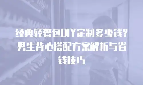经典轻奢包DIY定制多少钱？男生背心搭配方案解析与省钱技巧