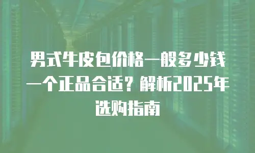 男式牛皮包价格一般多少钱一个正品合适？解析2025年选购指南