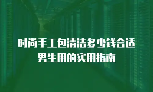 时尚手工包清洁多少钱合适男生用的实用指南