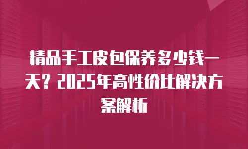 精品手工皮包保养多少钱一天？2025年高性价比解决方案解析