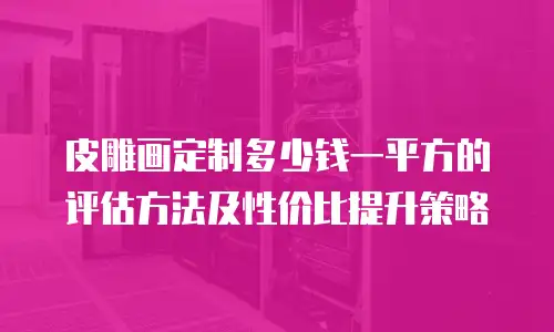 皮雕画定制多少钱一平方的评估方法及性价比提升策略
