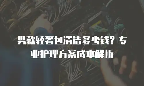 男款轻奢包清洁多少钱？专业护理方案成本解析