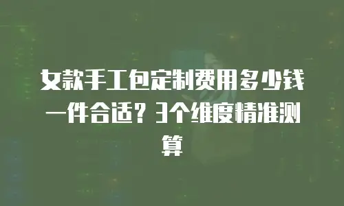 女款手工包定制费用多少钱一件合适？3个维度精准测算