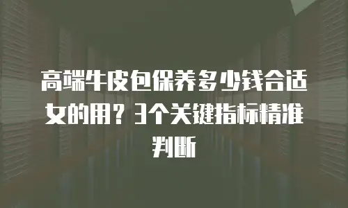 高端牛皮包保养多少钱合适女的用？3个关键指标精准判断