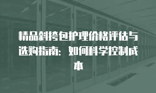 精品斜挎包护理价格评估与选购指南：如何科学控制成本