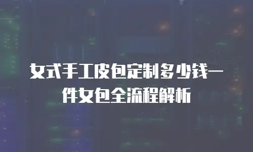 女式手工皮包定制多少钱一件女包全流程解析