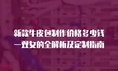 新款牛皮包制作价格多少钱一双女的全解析及定制指南