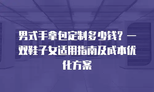 男式手拿包定制多少钱？一双鞋子女适用指南及成本优化方案
